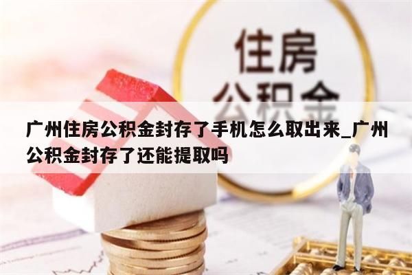 广州住房公积金封存了手机怎么取出来_广州公积金封存了还能提取吗