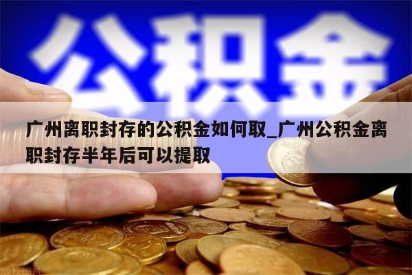 广州离职封存的公积金如何取_广州公积金离职封存半年后可以提取